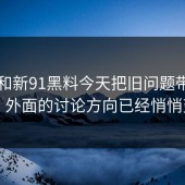 91网和新91黑料今天把旧问题带回来了，外面的讨论方向已经悄悄变了