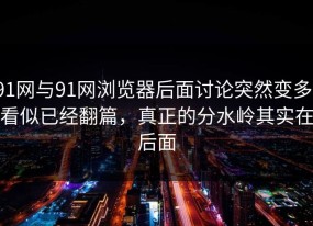 91网与91网浏览器后面讨论突然变多，看似已经翻篇，真正的分水岭其实在后面