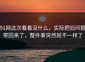 91网这次看着没什么，实际把旧问题带回来了，整件事突然就不一样了