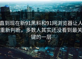 直到现在新91黑料和91网浏览器让人重新判断，多数人其实还没看到最关键的一层