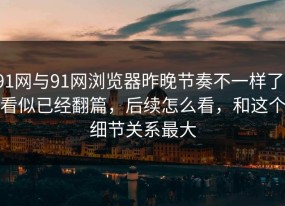 91网与91网浏览器昨晚节奏不一样了，看似已经翻篇，后续怎么看，和这个细节关系最大