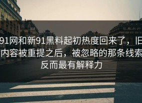 91网和新91黑料起初热度回来了，旧内容被重提之后，被忽略的那条线索反而最有解释力