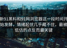 新91黑料和91网浏览器这一段时间开始发酵，情绪起伏几乎藏不住，最被低估的点反而最关键