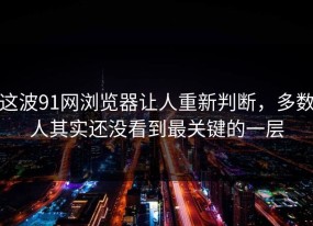 这波91网浏览器让人重新判断，多数人其实还没看到最关键的一层