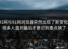 91网与91网浏览器突然出现了新变化，很多人追到最后才意识到重点换了