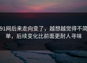 91网后来走向变了，越想越觉得不简单，后续变化比前面更耐人寻味