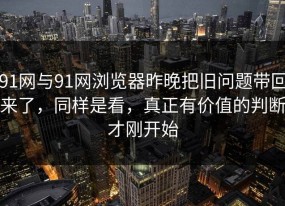 91网与91网浏览器昨晚把旧问题带回来了，同样是看，真正有价值的判断才刚开始
