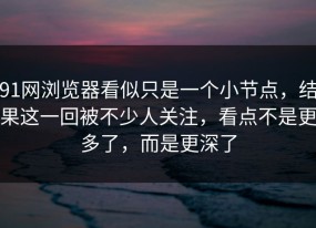 91网浏览器看似只是一个小节点，结果这一回被不少人关注，看点不是更多了，而是更深了