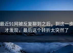 最近91网被反复聊到之后，到这一步才发现，最后这个转折太突然了