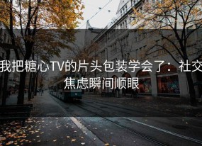 我把糖心TV的片头包装学会了：社交焦虑瞬间顺眼