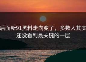 后面新91黑料走向变了，多数人其实还没看到最关键的一层