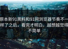 原本新91黑料和91网浏览器节奏不一样了之后，看完才明白，越想越觉得不简单