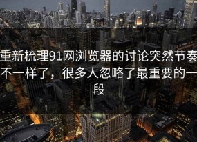 重新梳理91网浏览器的讨论突然节奏不一样了，很多人忽略了最重要的一段