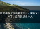 新91黑料这次看着没什么，实际又上来了，后劲比想象中大