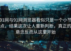 91网与91网浏览器看似只是一个小节点，结果这次让人重新判断，真正的悬念反而从这里开始