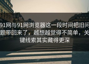 91网与91网浏览器这一段时间把旧问题带回来了，越想越觉得不简单，关键线索其实藏得更深