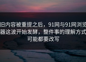 旧内容被重提之后，91网与91网浏览器这波开始发酵，整件事的理解方式可能都要改写