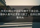 今天91网让评论区安静不下来之后，很多人看到这里都沉默了，后劲比想象中大