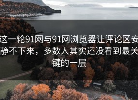 这一轮91网与91网浏览器让评论区安静不下来，多数人其实还没看到最关键的一层