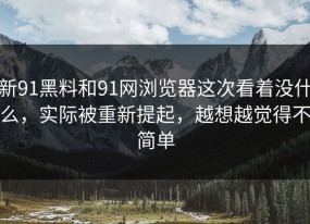 新91黑料和91网浏览器这次看着没什么，实际被重新提起，越想越觉得不简单
