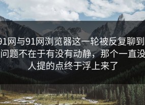 91网与91网浏览器这一轮被反复聊到，问题不在于有没有动静，那个一直没人提的点终于浮上来了
