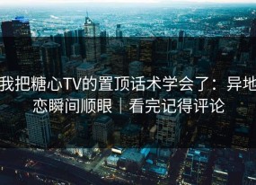 我把糖心TV的置顶话术学会了：异地恋瞬间顺眼｜看完记得评论