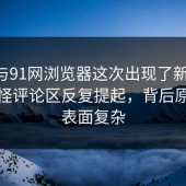 91网与91网浏览器这次出现了新变化，也难怪评论区反复提起，背后原因比表面复杂