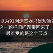 本来以为91网浏览器只是短暂变化，结果这一轮把旧问题带回来了，原来最难受的是这个节点