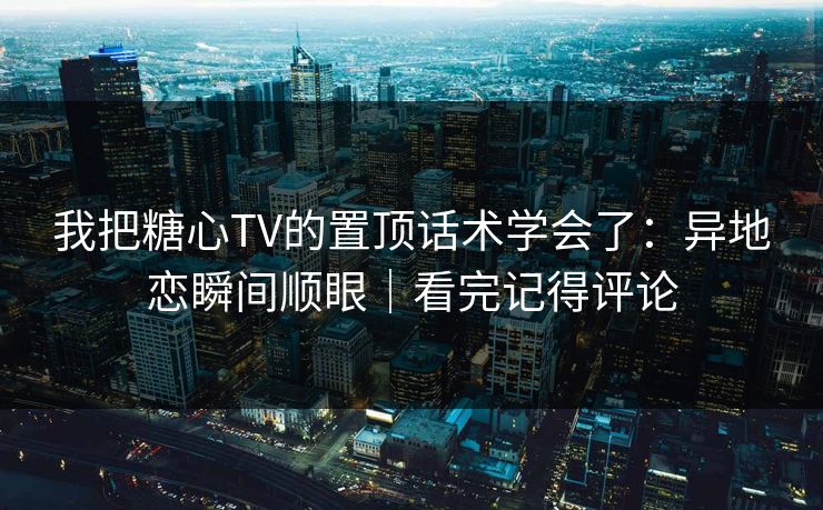 我把糖心TV的置顶话术学会了：异地恋瞬间顺眼｜看完记得评论