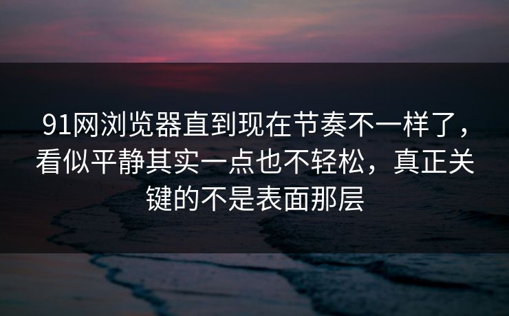91网浏览器直到现在节奏不一样了，看似平静其实一点也不轻松，真正关键的不是表面那层
