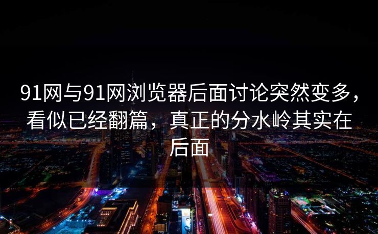 91网与91网浏览器后面讨论突然变多，看似已经翻篇，真正的分水岭其实在后面