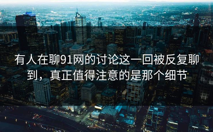 有人在聊91网的讨论这一回被反复聊到，真正值得注意的是那个细节