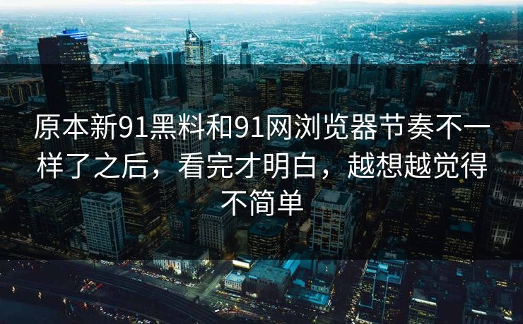 原本新91黑料和91网浏览器节奏不一样了之后，看完才明白，越想越觉得不简单