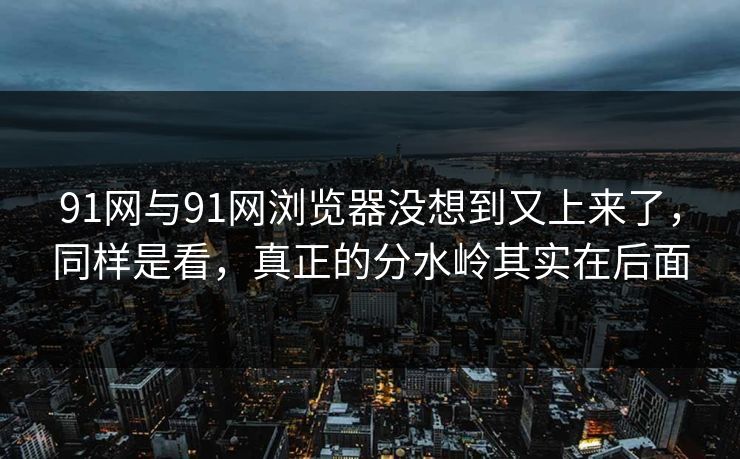91网与91网浏览器没想到又上来了，同样是看，真正的分水岭其实在后面