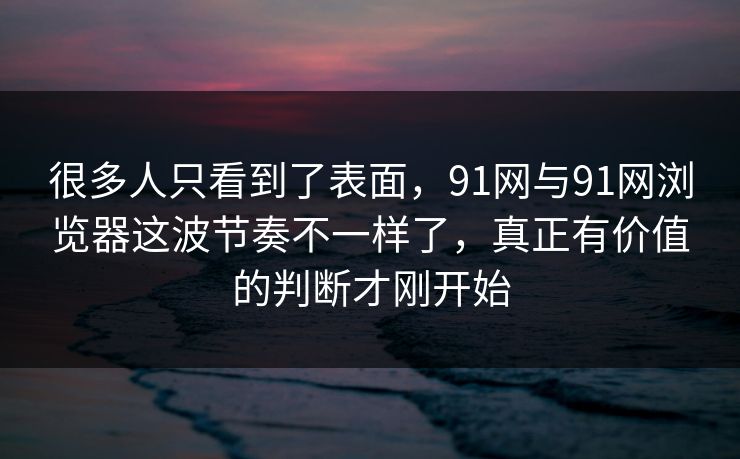 很多人只看到了表面，91网与91网浏览器这波节奏不一样了，真正有价值的判断才刚开始