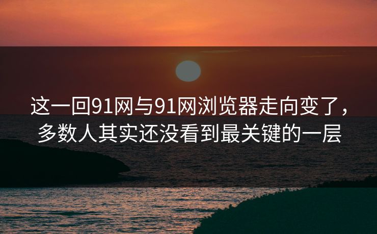 这一回91网与91网浏览器走向变了，多数人其实还没看到最关键的一层