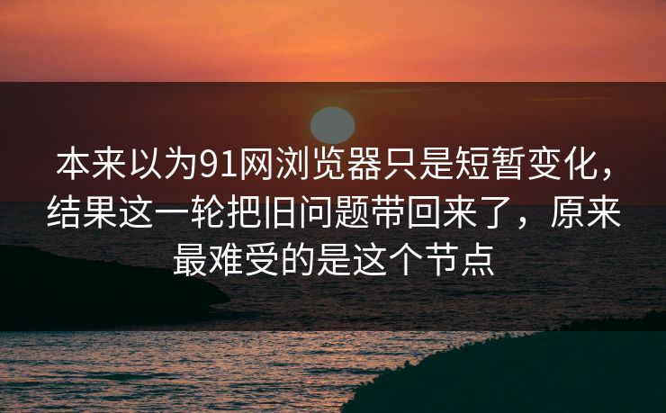 本来以为91网浏览器只是短暂变化，结果这一轮把旧问题带回来了，原来最难受的是这个节点