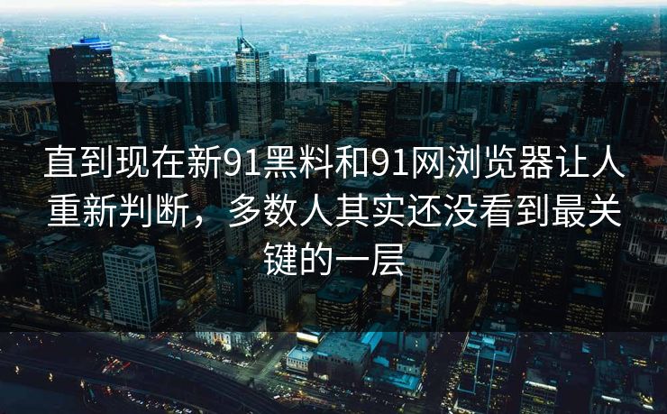 直到现在新91黑料和91网浏览器让人重新判断，多数人其实还没看到最关键的一层