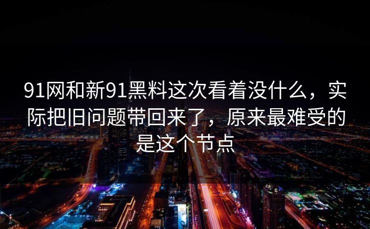 91网和新91黑料这次看着没什么，实际把旧问题带回来了，原来最难受的是这个节点