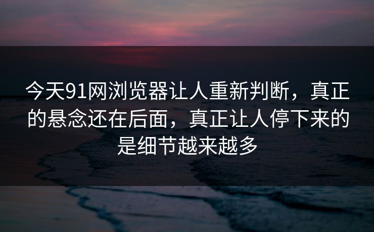 今天91网浏览器让人重新判断，真正的悬念还在后面，真正让人停下来的是细节越来越多