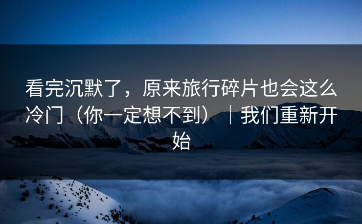 看完沉默了，原来旅行碎片也会这么冷门（你一定想不到）｜我们重新开始