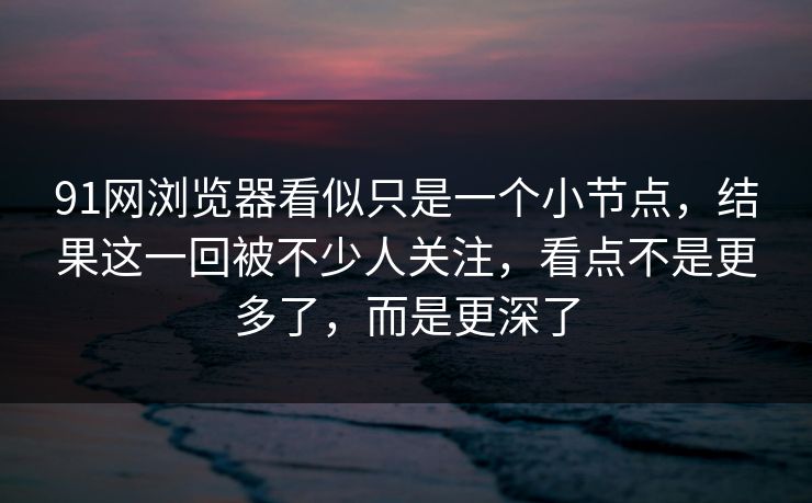 91网浏览器看似只是一个小节点，结果这一回被不少人关注，看点不是更多了，而是更深了