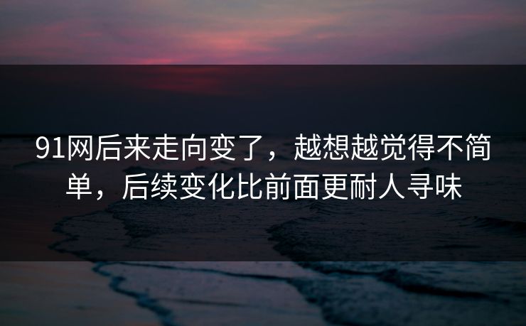 91网后来走向变了，越想越觉得不简单，后续变化比前面更耐人寻味