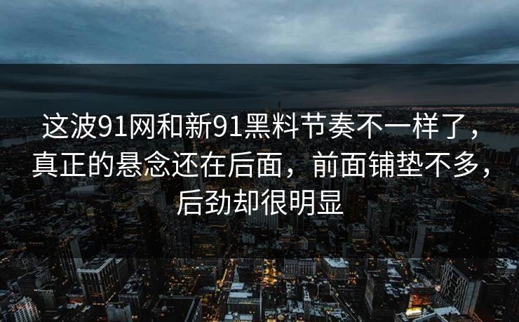 这波91网和新91黑料节奏不一样了，真正的悬念还在后面，前面铺垫不多，后劲却很明显