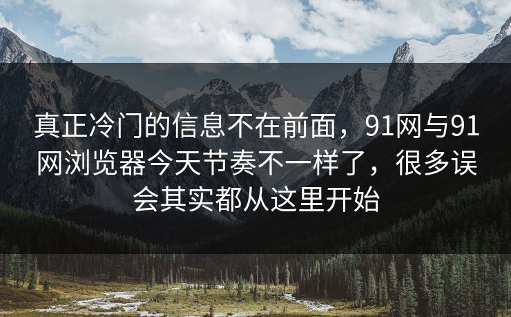 真正冷门的信息不在前面，91网与91网浏览器今天节奏不一样了，很多误会其实都从这里开始