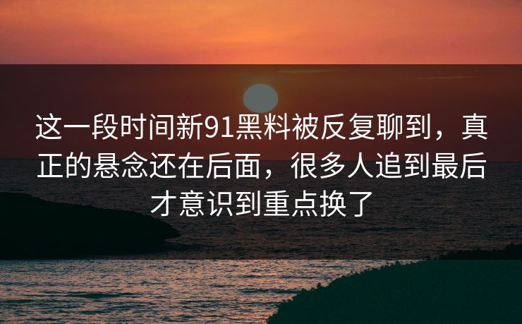 这一段时间新91黑料被反复聊到，真正的悬念还在后面，很多人追到最后才意识到重点换了