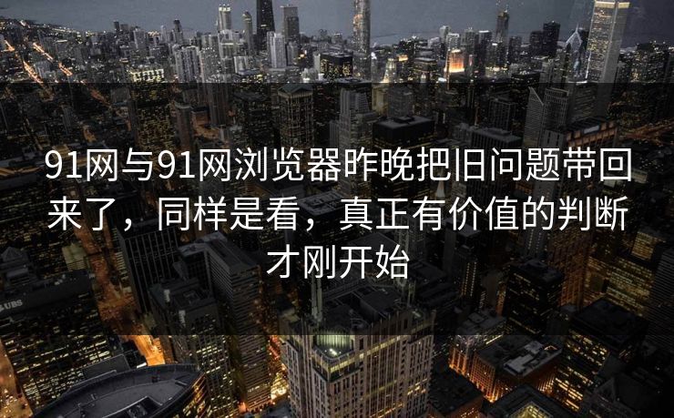 91网与91网浏览器昨晚把旧问题带回来了，同样是看，真正有价值的判断才刚开始