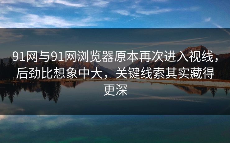 91网与91网浏览器原本再次进入视线，后劲比想象中大，关键线索其实藏得更深