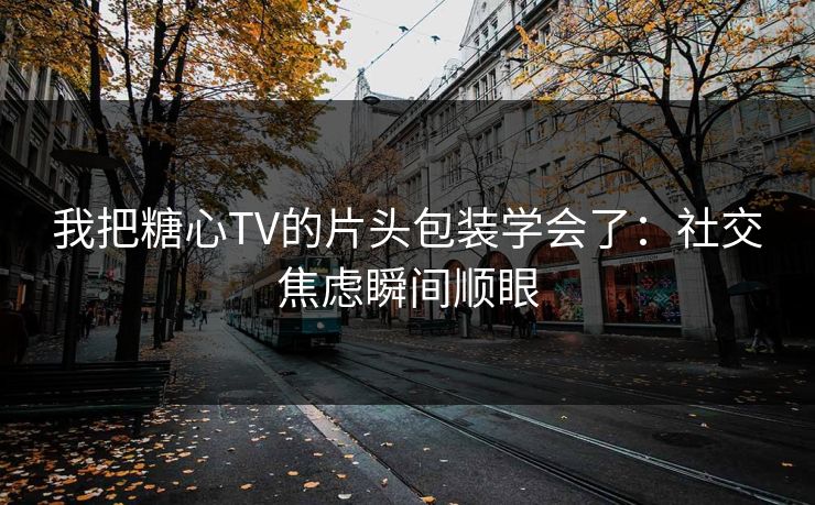 我把糖心TV的片头包装学会了：社交焦虑瞬间顺眼