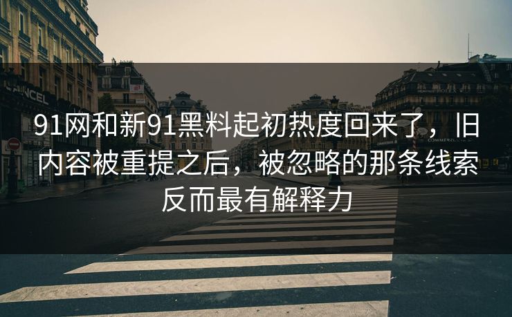 91网和新91黑料起初热度回来了，旧内容被重提之后，被忽略的那条线索反而最有解释力